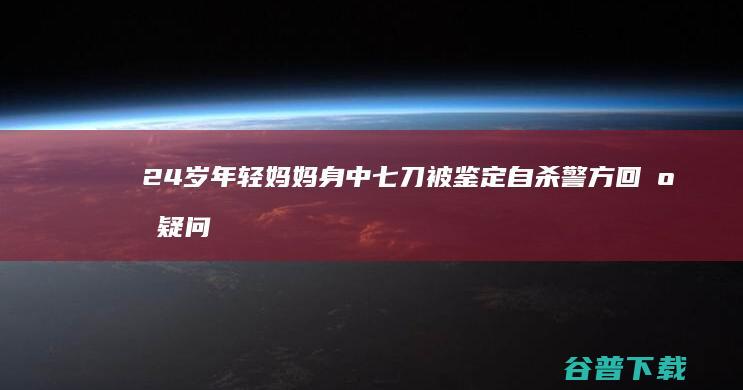 24岁年轻妈妈身中七刀被鉴定自杀 警方回应疑问 (24岁年轻妈妈家中离奇死亡后续)